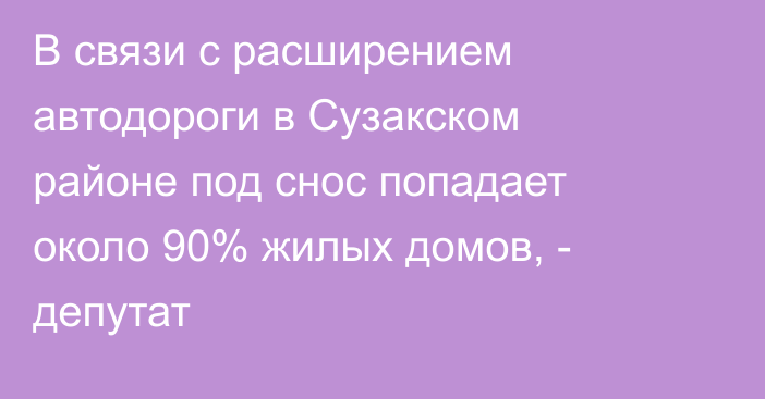 В связи с расширением автодороги в Сузакском районе под снос попадает около 90% жилых домов, - депутат