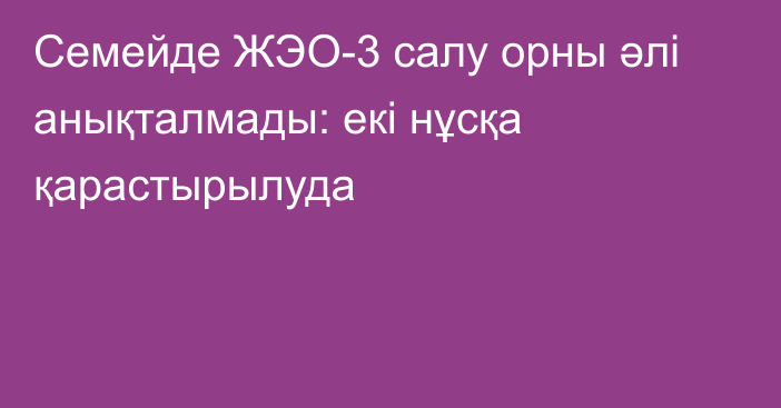 Семейде ЖЭО-3 салу орны әлі анықталмады: екі нұсқа қарастырылуда