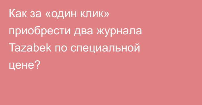 Как за «один клик» приобрести два журнала Tazabek по специальной цене?