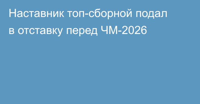 Наставник топ-сборной подал в отставку перед ЧМ-2026