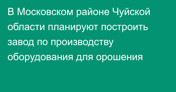 В Московском районе Чуйской области планируют построить завод по производству оборудования для орошения
