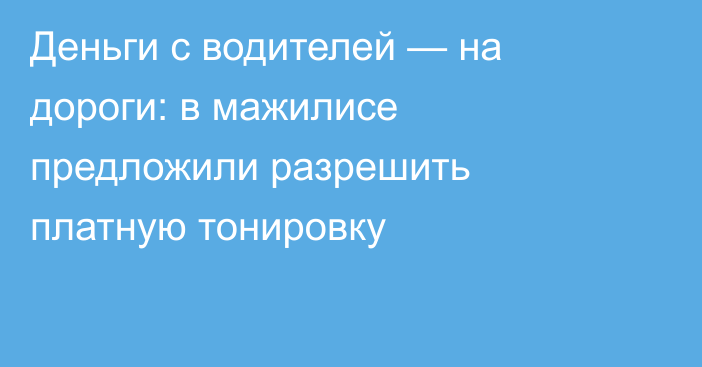 Деньги с водителей — на дороги: в мажилисе предложили разрешить платную тонировку