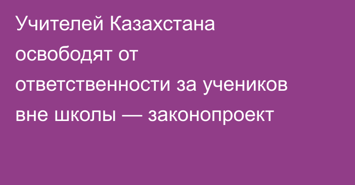 Учителей Казахстана освободят от ответственности за учеников вне школы — законопроект
