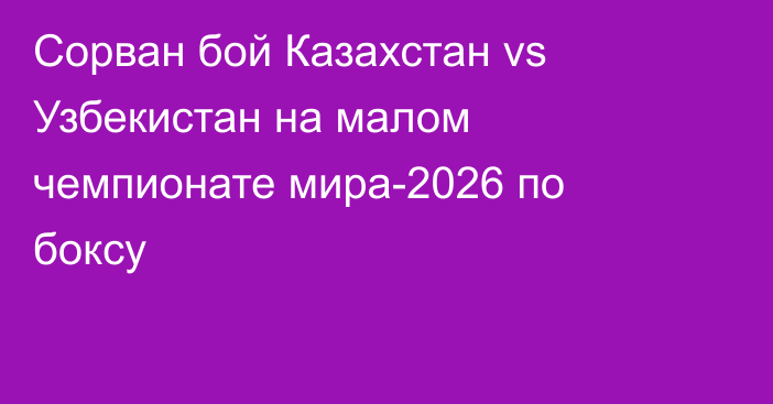 Сорван бой Казахстан vs Узбекистан на малом чемпионате мира-2026 по боксу