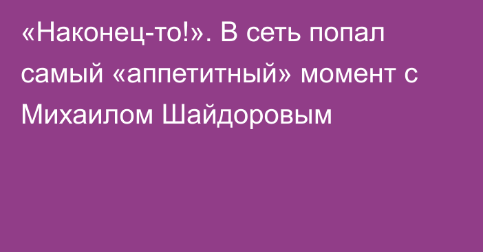 «Наконец-то!». В сеть попал самый «аппетитный» момент с Михаилом Шайдоровым
