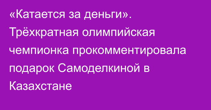 «Катается за деньги». Трёхкратная олимпийская чемпионка прокомментировала подарок Самоделкиной в Казахстане