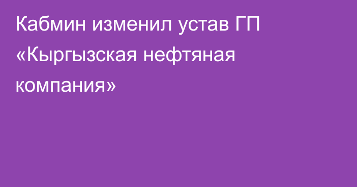 Кабмин изменил устав ГП «Кыргызская нефтяная компания»