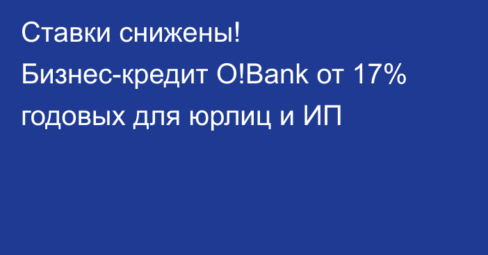Ставки снижены! Бизнес-кредит O!Bank от 17% годовых для юрлиц и ИП