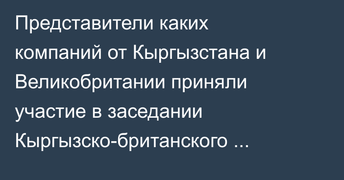 Представители каких компаний от Кыргызстана и Великобритании приняли участие в  заседании Кыргызско-британского делового совета — Список