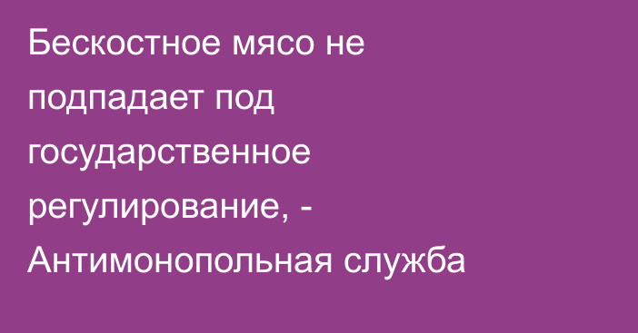 Бескостное мясо не подпадает под государственное регулирование, - Антимонопольная служба