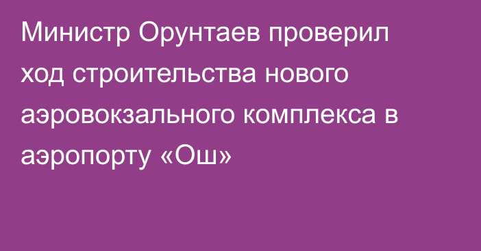 Министр Орунтаев проверил ход строительства нового аэровокзального комплекса в аэропорту «Ош»