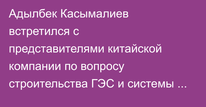 Адылбек Касымалиев встретился с представителями китайской компании по вопросу строительства ГЭС и системы водоснабжения