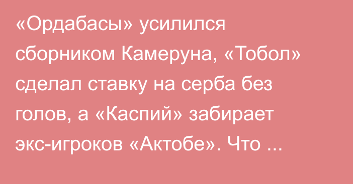 «Ордабасы» усилился сборником Камеруна, «Тобол» сделал ставку на серба без голов, а «Каспий» забирает экс-игроков «Актобе». Что происходит на рынке КПЛ за неделю до старта?