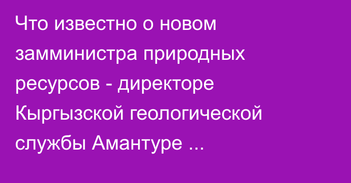Что известно о новом замминистра природных ресурсов - директоре Кыргызской геологической службы Амантуре Турсуниязове? Резюме