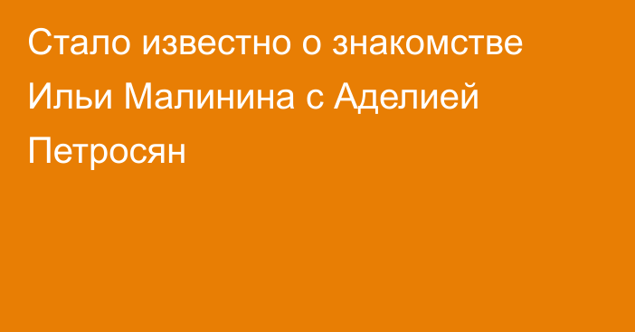 Стало известно о знакомстве Ильи Малинина с Аделией Петросян