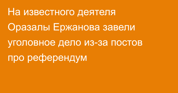На известного деятеля Оразалы Ержанова завели уголовное дело из-за постов про референдум