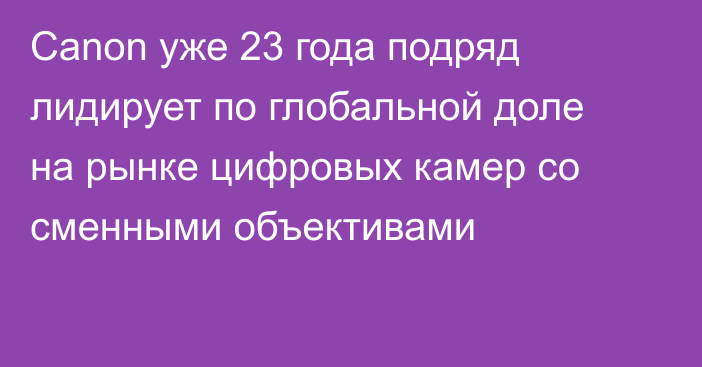 Canon уже 23 года подряд лидирует по глобальной доле на рынке цифровых камер со сменными объективами