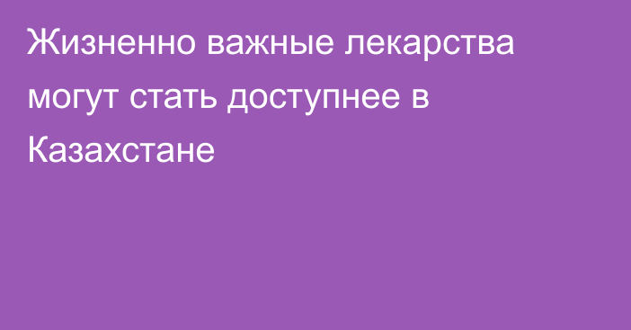 Жизненно важные лекарства могут стать доступнее в Казахстане