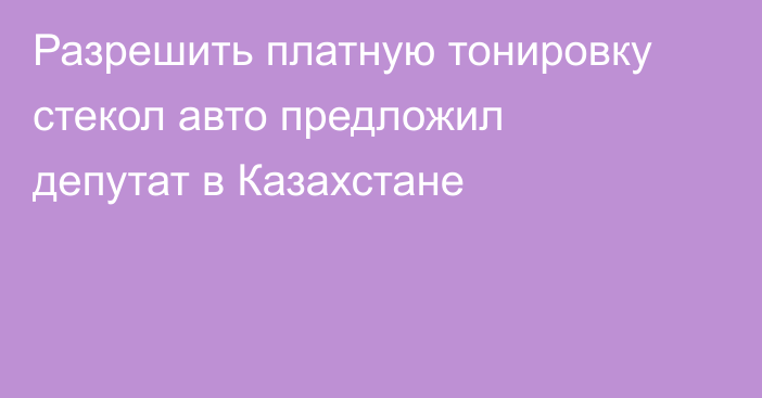 Разрешить платную тонировку стекол авто предложил депутат в Казахстане