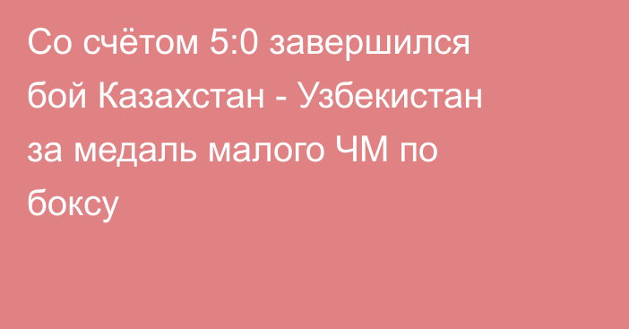 Со счётом 5:0 завершился бой Казахстан - Узбекистан за медаль малого ЧМ по боксу