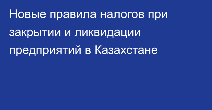 Новые правила налогов при закрытии и ликвидации предприятий в Казахстане