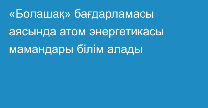 «Болашақ» бағдарламасы аясында атом энергетикасы мамандары білім алады