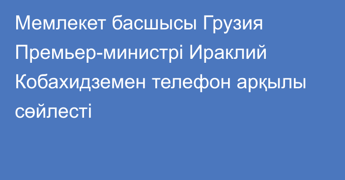 Мемлекет басшысы Грузия Премьер-министрі Ираклий Кобахидземен телефон арқылы сөйлесті