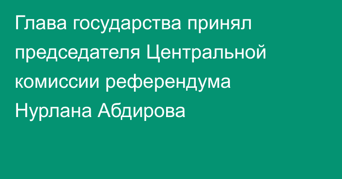 Глава государства принял председателя Центральной комиссии референдума Нурлана Абдирова