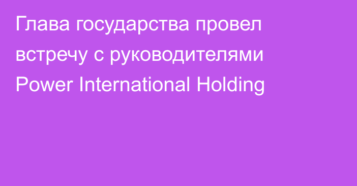 Глава государства провел встречу с руководителями Power International Holding