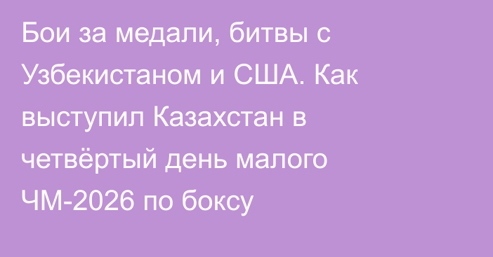 Бои за медали, битвы с Узбекистаном и США. Как выступил Казахстан в четвёртый день малого ЧМ-2026 по боксу