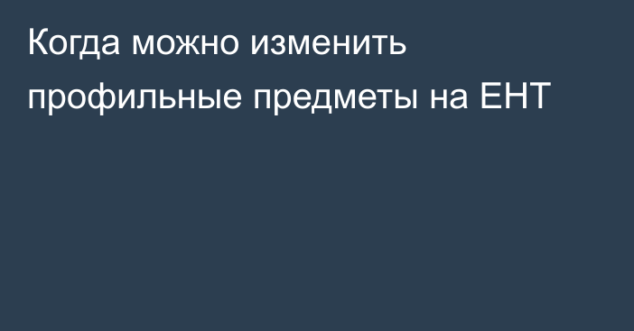 Когда можно изменить профильные предметы на ЕНТ