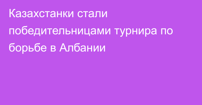 Казахстанки стали победительницами турнира по борьбе в Албании