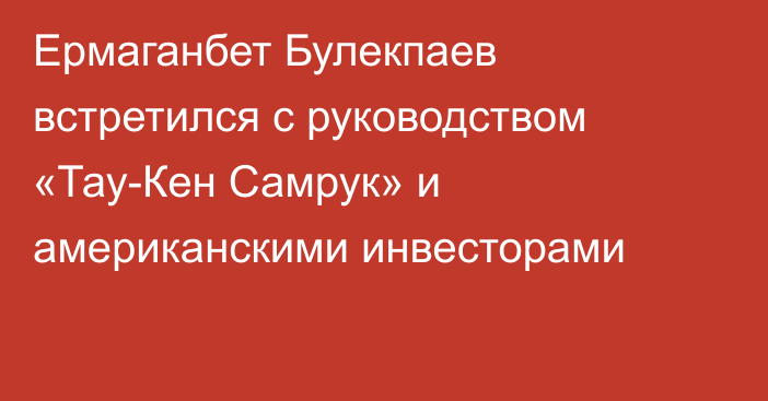 Ермаганбет Булекпаев встретился с руководством «Тау-Кен Самрук» и американскими инвесторами