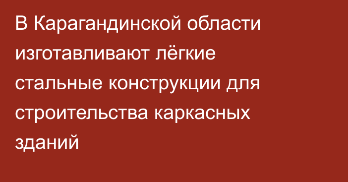 В Карагандинской области изготавливают лёгкие стальные конструкции для строительства каркасных зданий