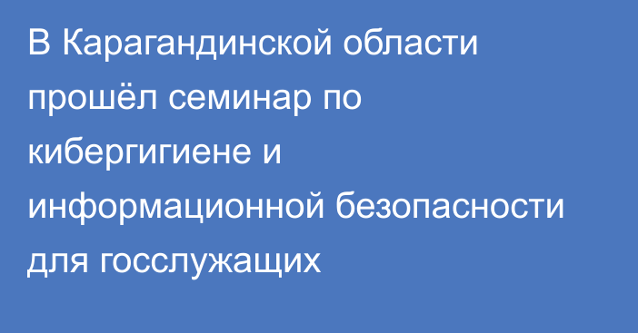 В Карагандинской области прошёл семинар по кибергигиене и информационной безопасности для госслужащих