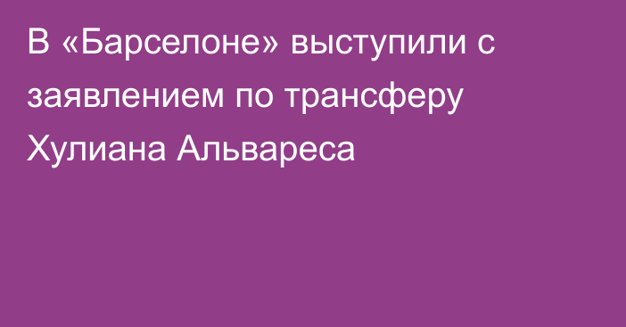 В «Барселоне» выступили с заявлением по трансферу Хулиана Альвареса