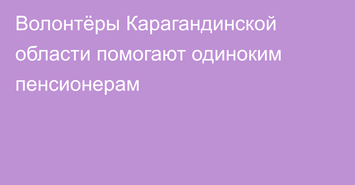 Волонтёры Карагандинской области помогают одиноким пенсионерам