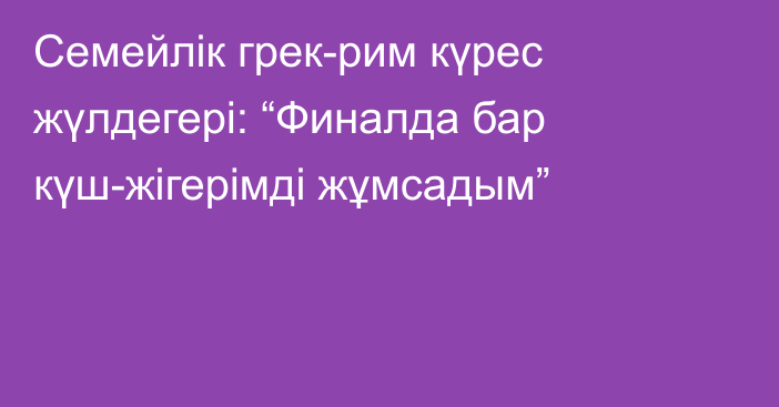 Семейлік грек-рим күрес жүлдегері: “Финалда бар күш-жігерімді жұмсадым”