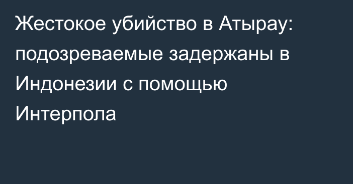 Жестокое убийство в Атырау: подозреваемые задержаны в Индонезии с помощью Интерпола