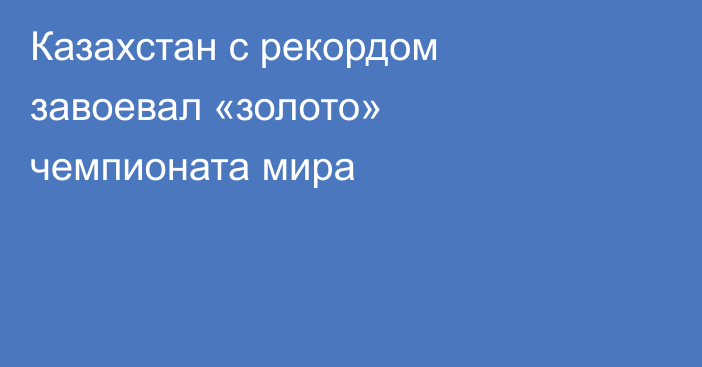 Казахстан с рекордом завоевал «золото» чемпионата мира