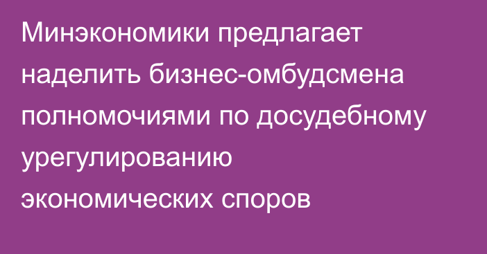 Минэкономики предлагает наделить бизнес-омбудсмена полномочиями по досудебному урегулированию экономических споров