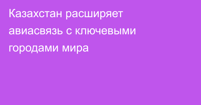 Казахстан расширяет авиасвязь с ключевыми городами мира