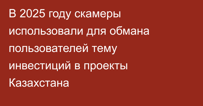 В 2025 году скамеры использовали для обмана пользователей тему инвестиций в проекты Казахстана