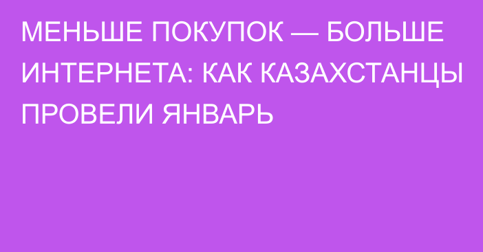 МЕНЬШЕ ПОКУПОК — БОЛЬШЕ ИНТЕРНЕТА: КАК КАЗАХСТАНЦЫ ПРОВЕЛИ ЯНВАРЬ