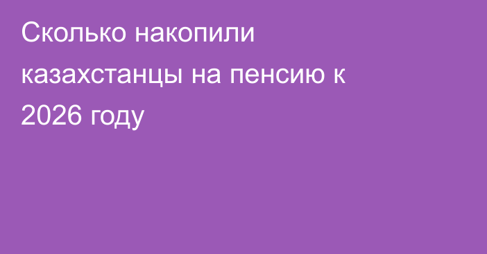 Сколько накопили казахстанцы на пенсию к 2026 году