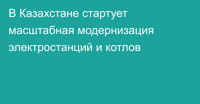 В Казахстане стартует масштабная модернизация электростанций и котлов