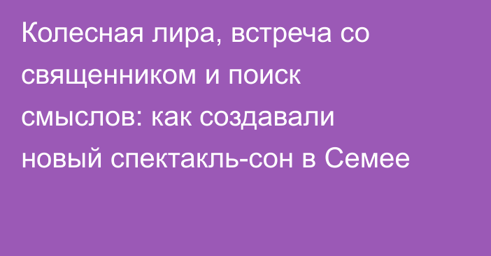Колесная лира, встреча со священником и поиск смыслов: как создавали новый спектакль-сон в Семее