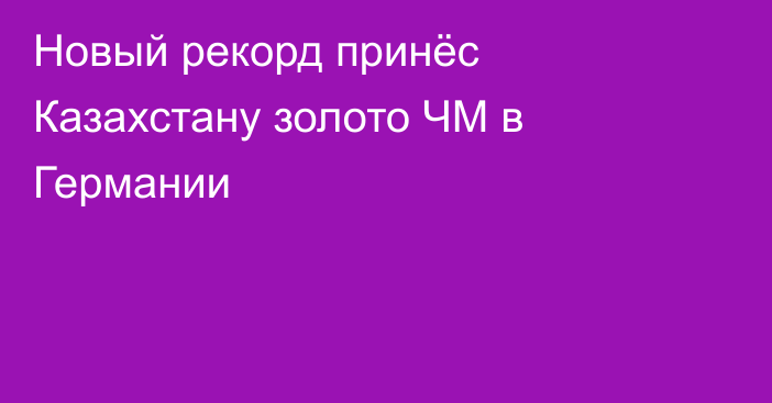 Новый рекорд принёс Казахстану золото ЧМ в Германии