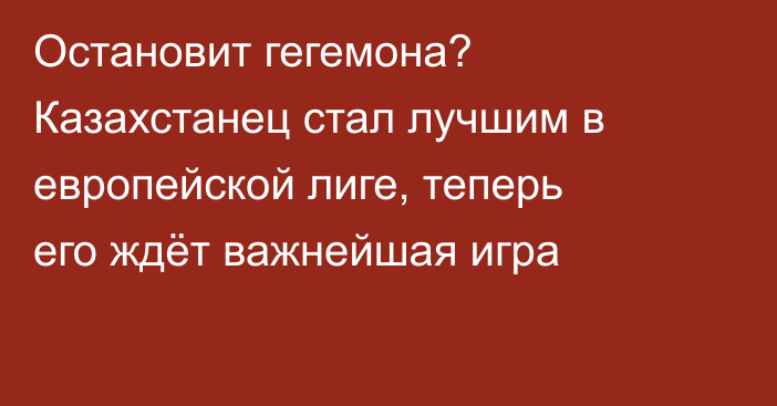 Остановит гегемона? Казахстанец стал лучшим в европейской лиге, теперь его ждёт важнейшая игра