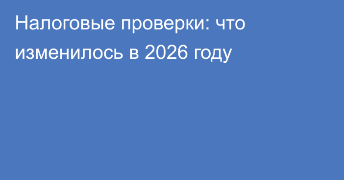 Налоговые проверки: что изменилось в 2026 году